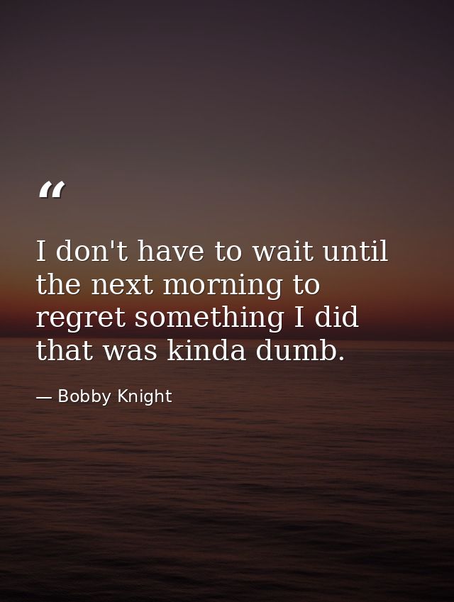 I don't have to wait until the next morning to regret something I did that was kinda dumb. — Bobby Knight