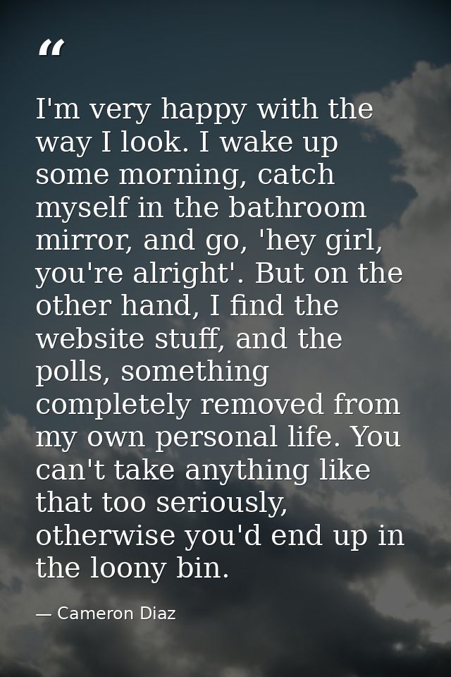 I'm very happy with the way I look. I wake up some morning, catch myself in the bathroom mirror, and go, 'hey girl, you' — Cameron Diaz