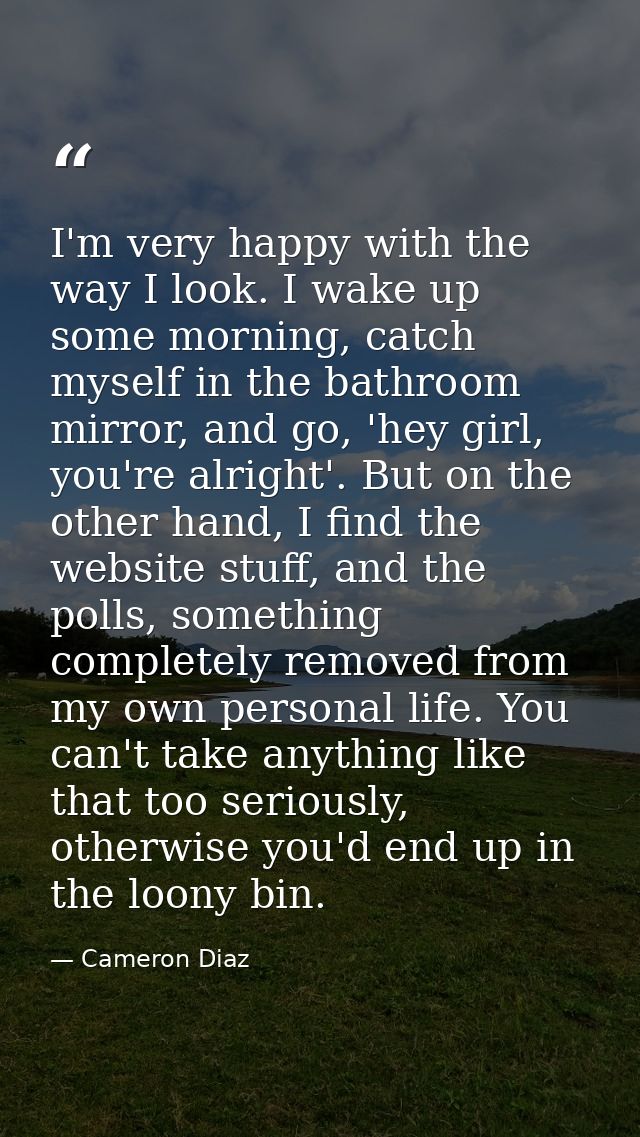I'm very happy with the way I look. I wake up some morning, catch myself in the bathroom mirror, and go, 'hey girl, you' — Cameron Diaz