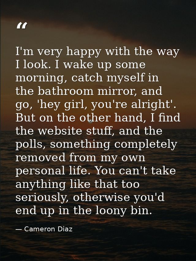I'm very happy with the way I look. I wake up some morning, catch myself in the bathroom mirror, and go, 'hey girl, you' — Cameron Diaz