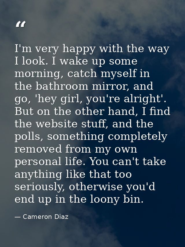 I'm very happy with the way I look. I wake up some morning, catch myself in the bathroom mirror, and go, 'hey girl, you' — Cameron Diaz
