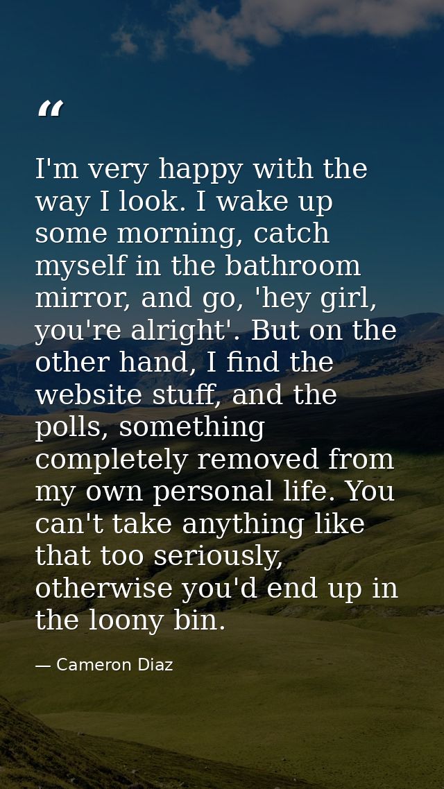 I'm very happy with the way I look. I wake up some morning, catch myself in the bathroom mirror, and go, 'hey girl, you' — Cameron Diaz