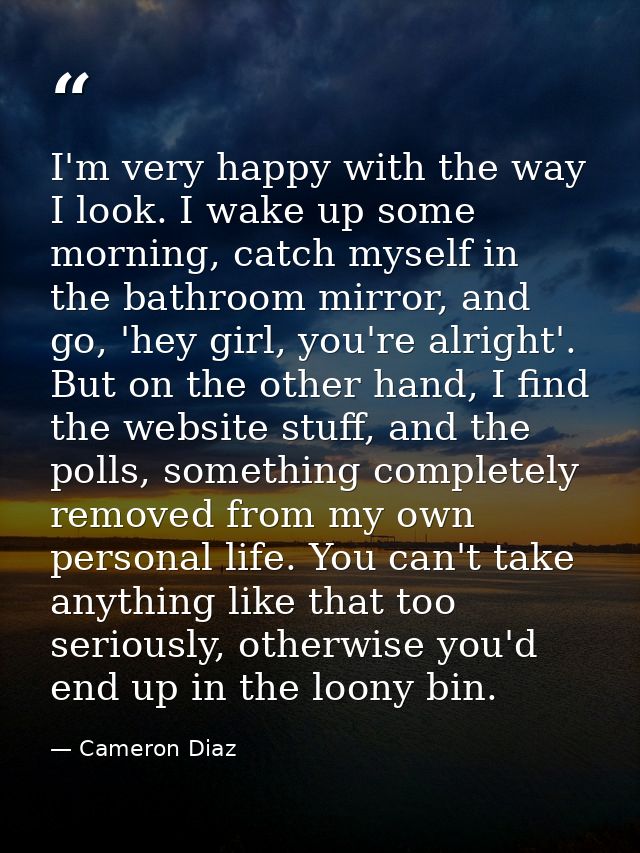 I'm very happy with the way I look. I wake up some morning, catch myself in the bathroom mirror, and go, 'hey girl, you' — Cameron Diaz