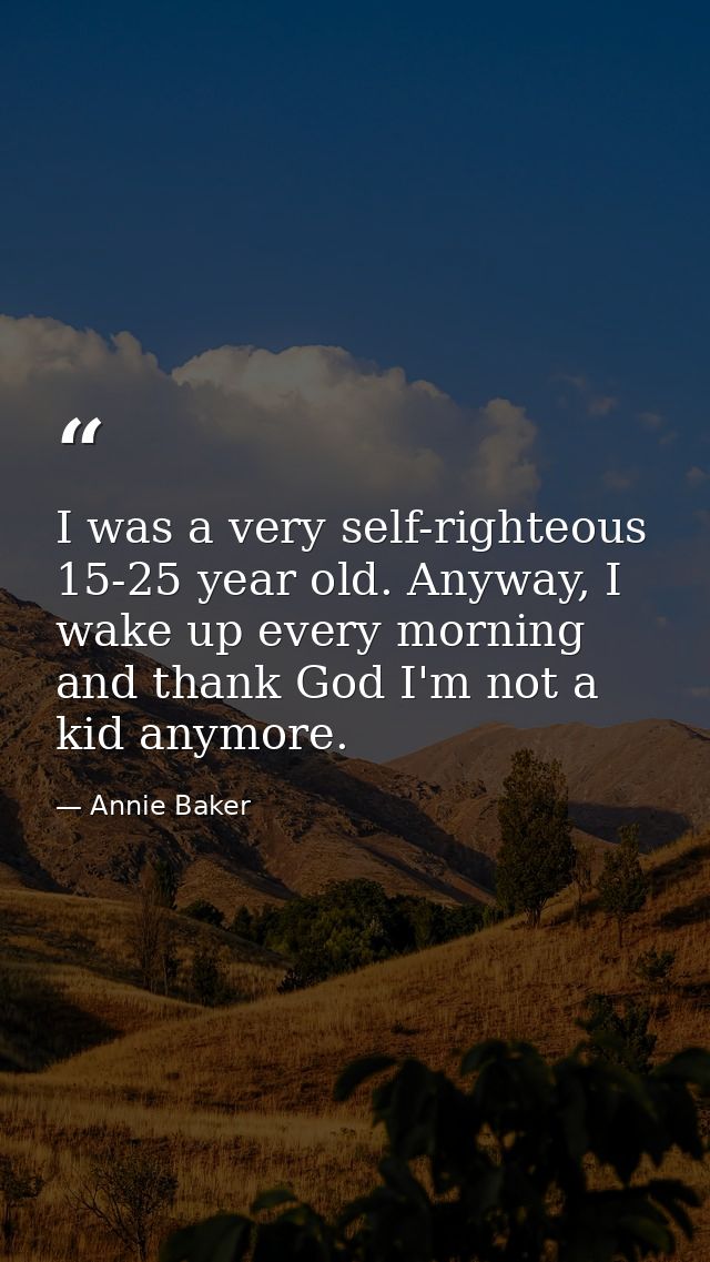 I was a very self-righteous 15-25 year old. Anyway, I wake up every morning and thank God I'm not a kid anymore. — Annie Baker