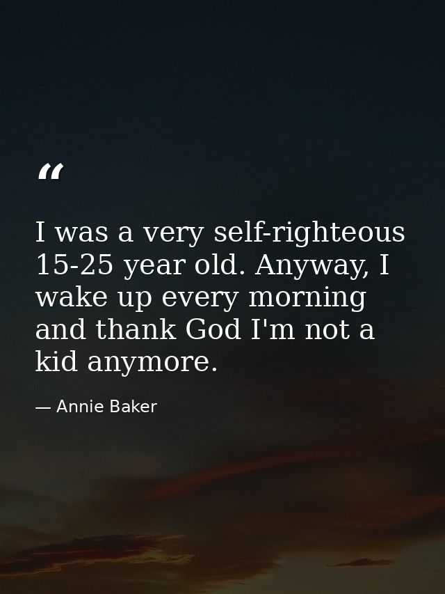 I was a very self-righteous 15-25 year old. Anyway, I wake up every morning and thank God I'm not a kid anymore. — Annie Baker