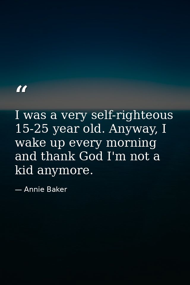 I was a very self-righteous 15-25 year old. Anyway, I wake up every morning and thank God I'm not a kid anymore. — Annie Baker