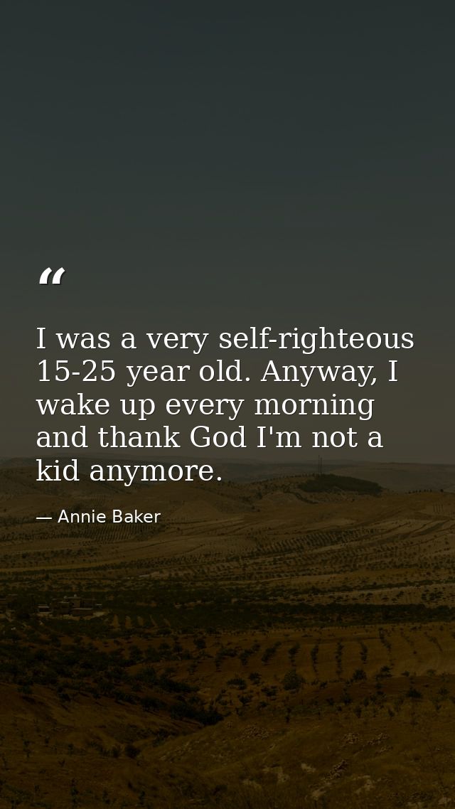 I was a very self-righteous 15-25 year old. Anyway, I wake up every morning and thank God I'm not a kid anymore. — Annie Baker