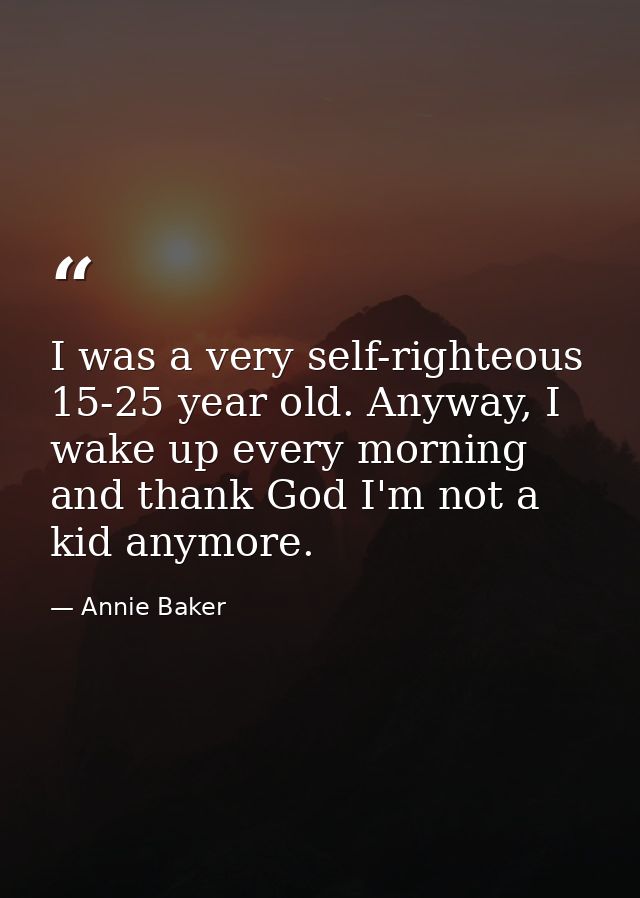 I was a very self-righteous 15-25 year old. Anyway, I wake up every morning and thank God I'm not a kid anymore. — Annie Baker