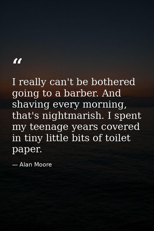 I really can't be bothered going to a barber. And shaving every morning, that's nightmarish. I spent my teenage years co — Alan Moore