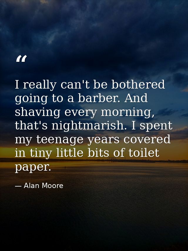 I really can't be bothered going to a barber. And shaving every morning, that's nightmarish. I spent my teenage years co — Alan Moore