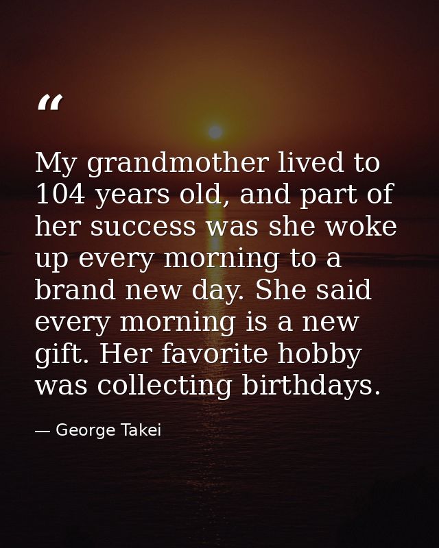 My grandmother lived to 104 years old, and part of her success was she woke up every morning to a brand new day. She sai — George Takei