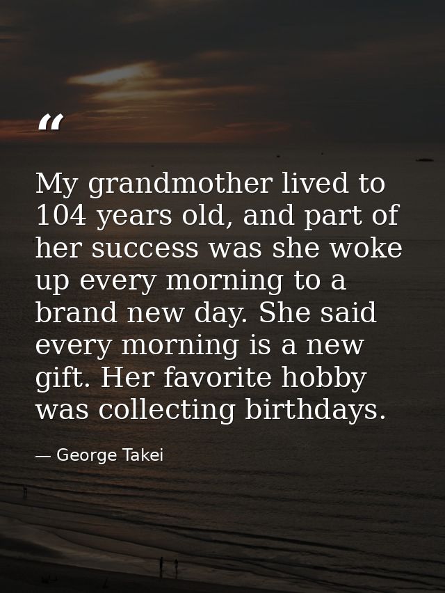 My grandmother lived to 104 years old, and part of her success was she woke up every morning to a brand new day. She sai — George Takei