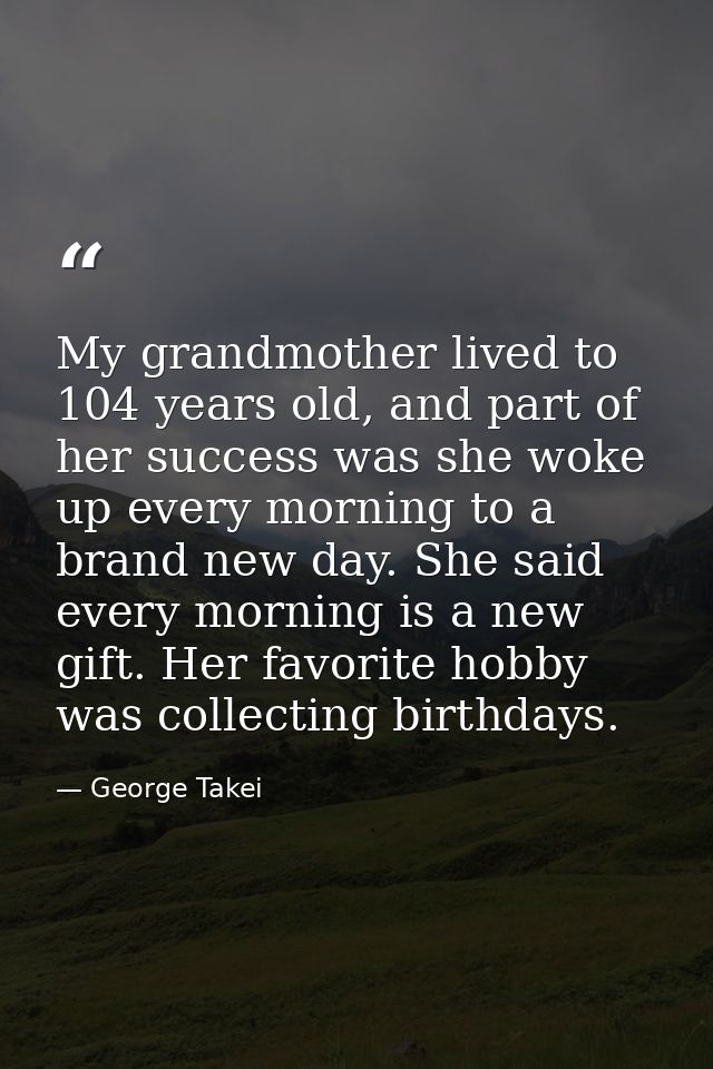My grandmother lived to 104 years old, and part of her success was she woke up every morning to a brand new day. She sai — George Takei