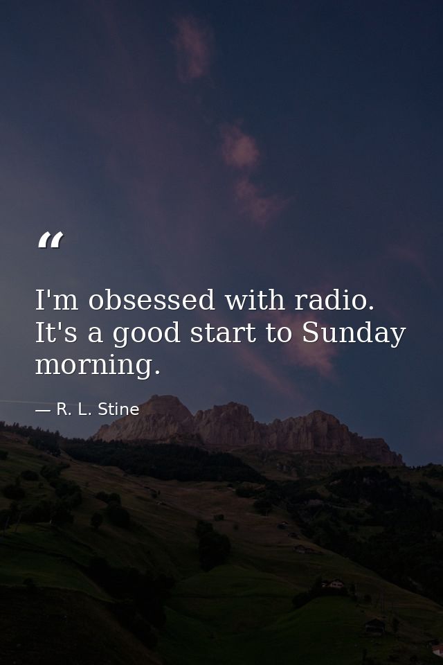 I'm obsessed with radio. It's a good start to Sunday morning. — R. L. Stine
