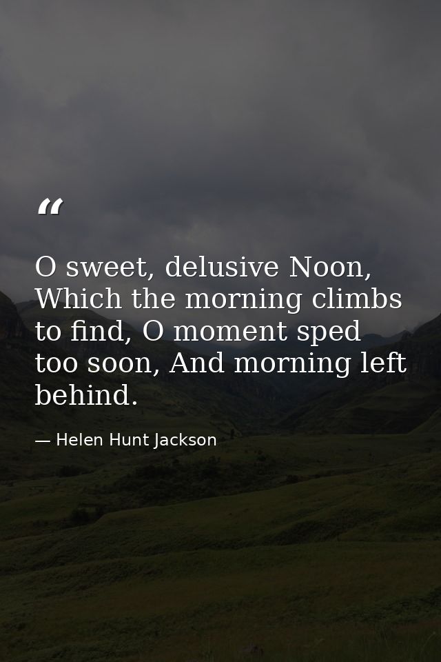 O sweet, delusive Noon, Which the morning climbs to find, O moment sped too soon, And morning left behind. — Helen Hunt Jackson
