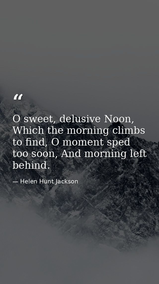 O sweet, delusive Noon, Which the morning climbs to find, O moment sped too soon, And morning left behind. — Helen Hunt Jackson