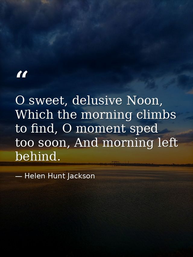 O sweet, delusive Noon, Which the morning climbs to find, O moment sped too soon, And morning left behind. — Helen Hunt Jackson