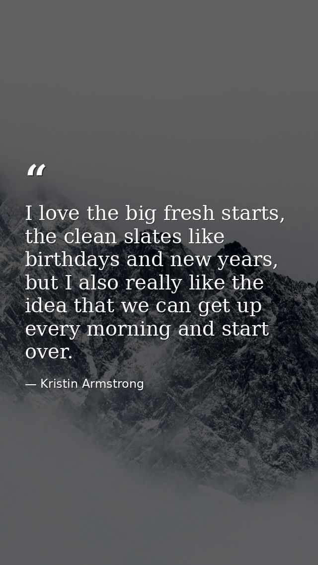 I love the big fresh starts, the clean slates like birthdays and new years, but I also really like the idea that we can  — Kristin Armstrong