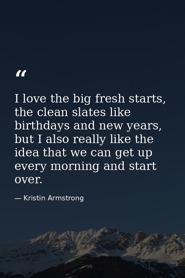 I love the big fresh starts, the clean slates like birthdays and new years, but I also really like the idea that we can  — Kristin Armstrong