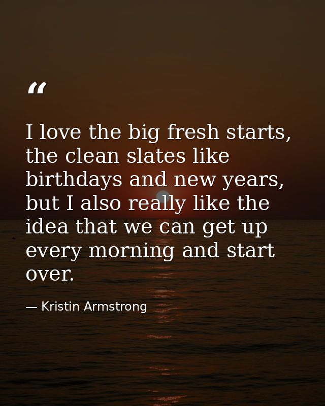 I love the big fresh starts, the clean slates like birthdays and new years, but I also really like the idea that we can  — Kristin Armstrong