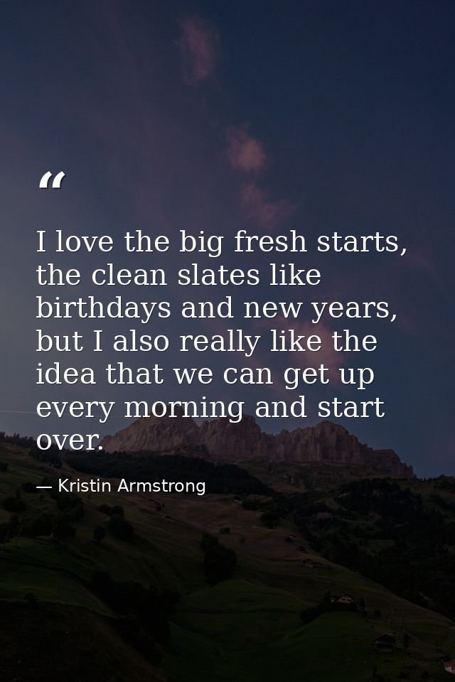 I love the big fresh starts, the clean slates like birthdays and new years, but I also really like the idea that we can  — Kristin Armstrong