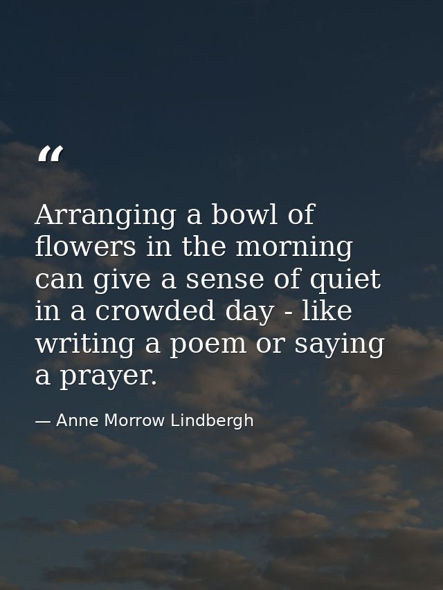 Arranging a bowl of flowers in the morning can give a sense of quiet in a crowded day - like writing a poem or saying a  — Anne Morrow Lindbergh