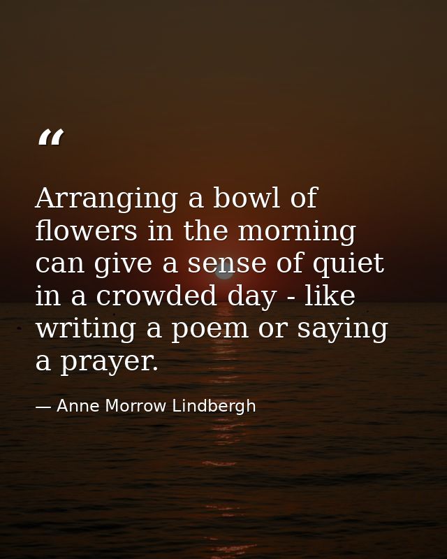 Arranging a bowl of flowers in the morning can give a sense of quiet in a crowded day - like writing a poem or saying a  — Anne Morrow Lindbergh