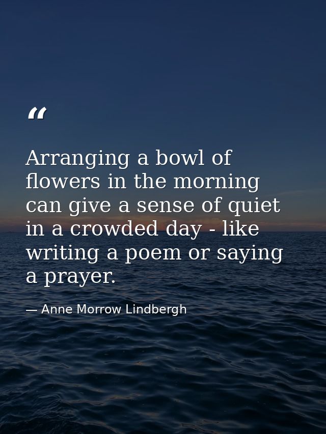 Arranging a bowl of flowers in the morning can give a sense of quiet in a crowded day - like writing a poem or saying a  — Anne Morrow Lindbergh