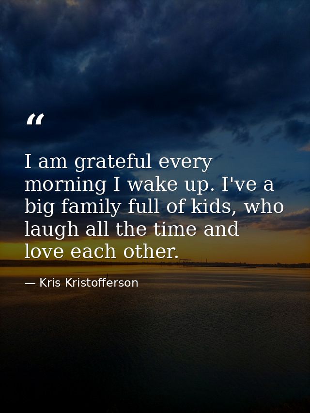 I am grateful every morning I wake up. I've a big family full of kids, who laugh all the time and love each other. — Kris Kristofferson