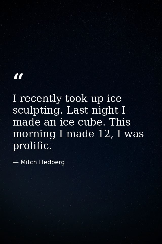 I recently took up ice sculpting. Last night I made an ice cube. This morning I made 12, I was prolific. — Mitch Hedberg