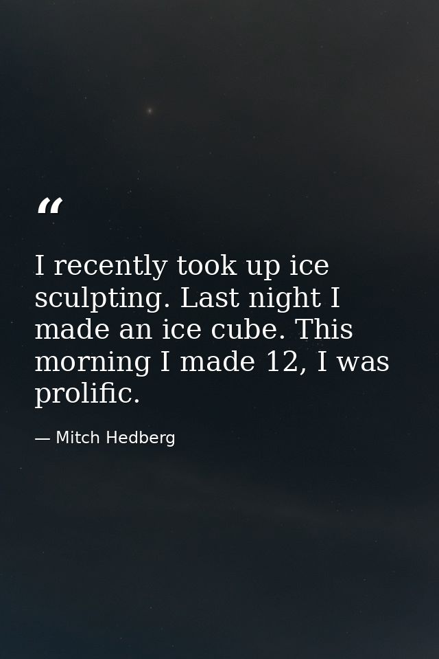 I recently took up ice sculpting. Last night I made an ice cube. This morning I made 12, I was prolific. — Mitch Hedberg