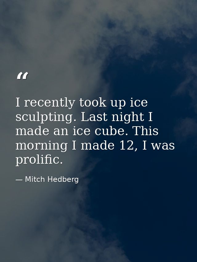 I recently took up ice sculpting. Last night I made an ice cube. This morning I made 12, I was prolific. — Mitch Hedberg