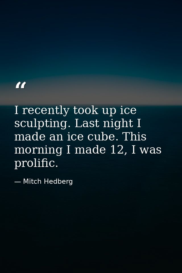 I recently took up ice sculpting. Last night I made an ice cube. This morning I made 12, I was prolific. — Mitch Hedberg