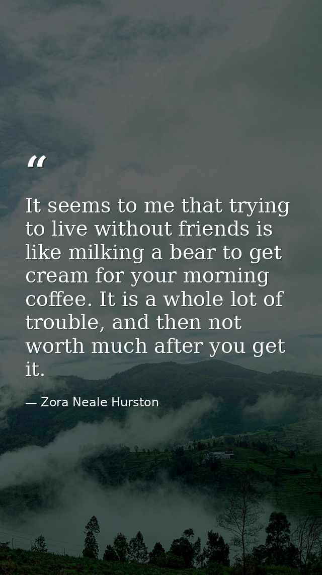 It seems to me that trying to live without friends is like milking a bear to get cream for your morning coffee. It is a  — Zora Neale Hurston