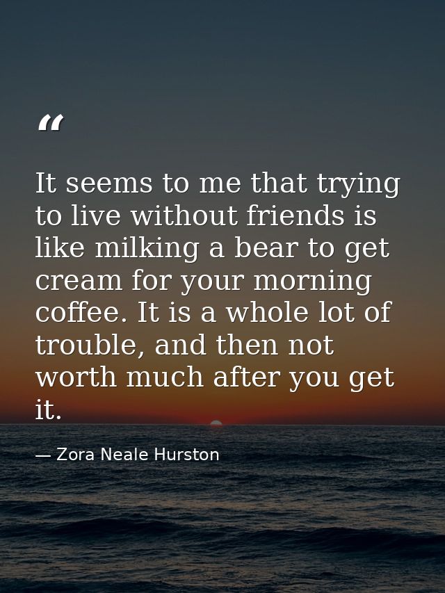 It seems to me that trying to live without friends is like milking a bear to get cream for your morning coffee. It is a  — Zora Neale Hurston