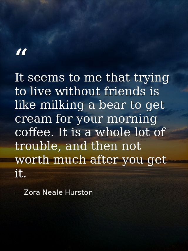 It seems to me that trying to live without friends is like milking a bear to get cream for your morning coffee. It is a  — Zora Neale Hurston