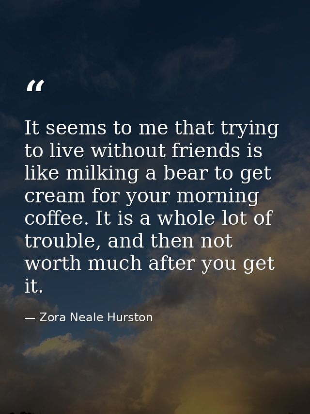 It seems to me that trying to live without friends is like milking a bear to get cream for your morning coffee. It is a  — Zora Neale Hurston