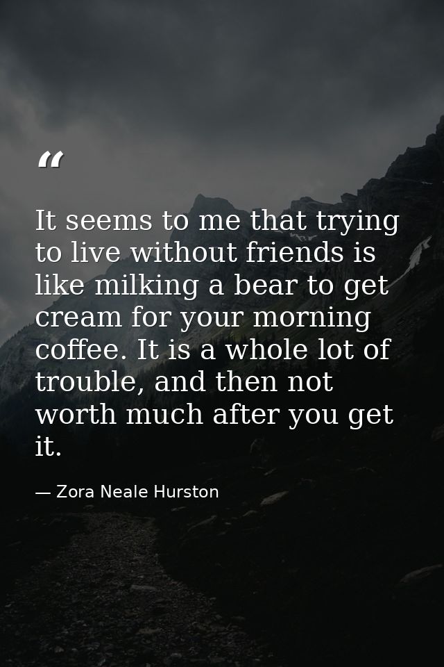 It seems to me that trying to live without friends is like milking a bear to get cream for your morning coffee. It is a  — Zora Neale Hurston