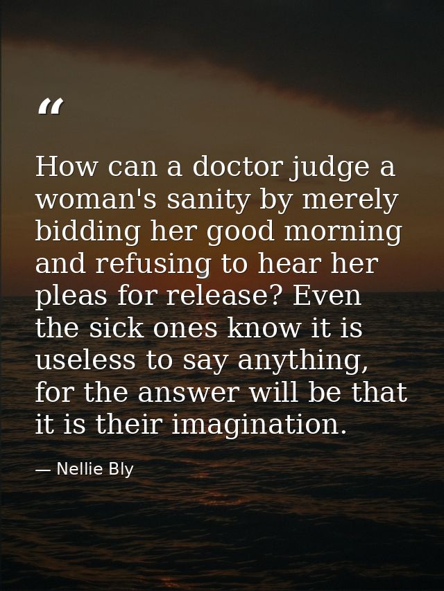 How can a doctor judge a woman's sanity by merely bidding her good morning and refusing to hear her pleas for release? E — Nellie Bly