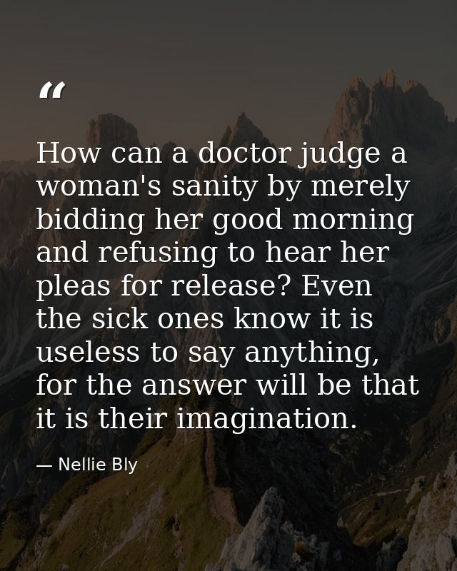 How can a doctor judge a woman's sanity by merely bidding her good morning and refusing to hear her pleas for release? E — Nellie Bly