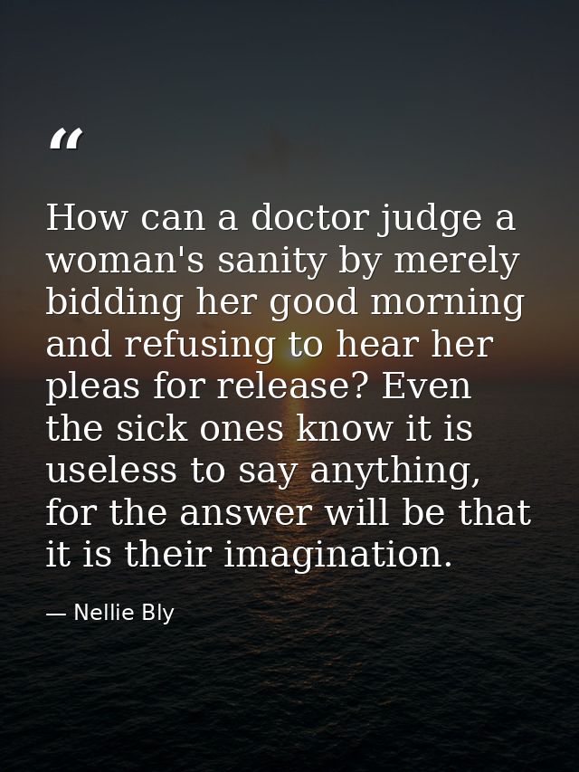 How can a doctor judge a woman's sanity by merely bidding her good morning and refusing to hear her pleas for release? E — Nellie Bly