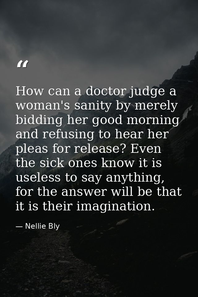 How can a doctor judge a woman's sanity by merely bidding her good morning and refusing to hear her pleas for release? E — Nellie Bly