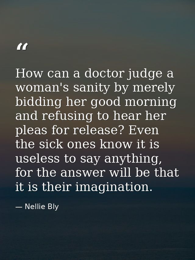 How can a doctor judge a woman's sanity by merely bidding her good morning and refusing to hear her pleas for release? E — Nellie Bly