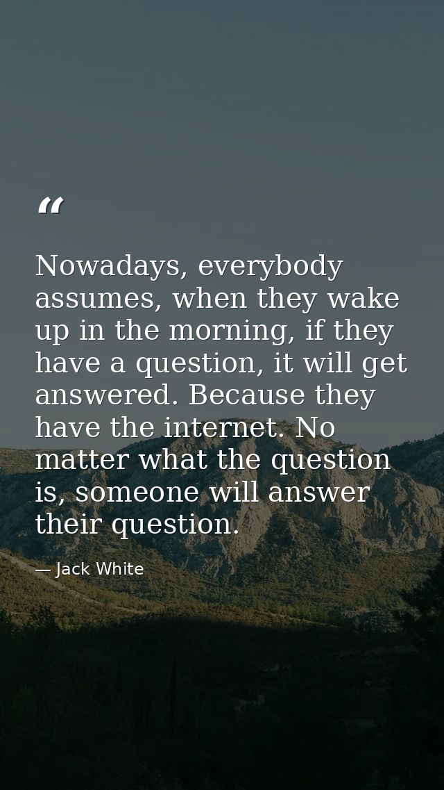 Nowadays, everybody assumes, when they wake up in the morning, if they have a question, it will get answered. Because th — Jack White