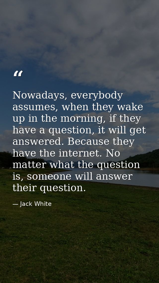 Nowadays, everybody assumes, when they wake up in the morning, if they have a question, it will get answered. Because th — Jack White