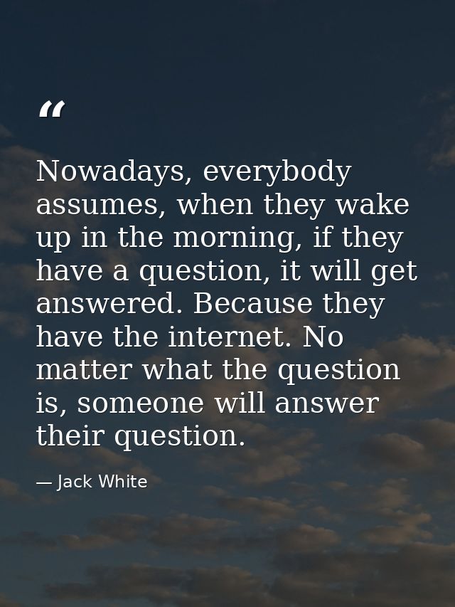 Nowadays, everybody assumes, when they wake up in the morning, if they have a question, it will get answered. Because th — Jack White