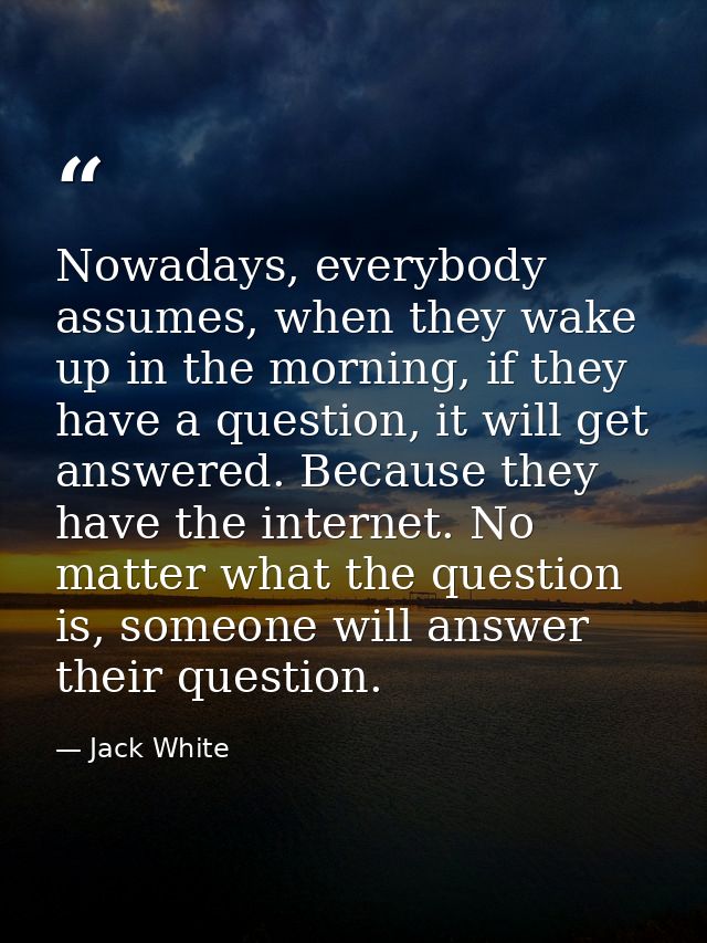 Nowadays, everybody assumes, when they wake up in the morning, if they have a question, it will get answered. Because th — Jack White