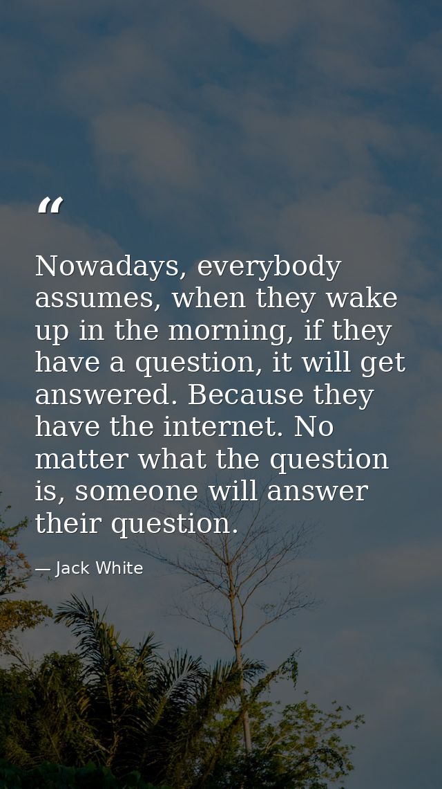 Nowadays, everybody assumes, when they wake up in the morning, if they have a question, it will get answered. Because th — Jack White