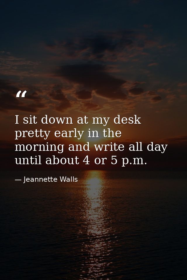 I sit down at my desk pretty early in the morning and write all day until about 4 or 5 p.m. — Jeannette Walls