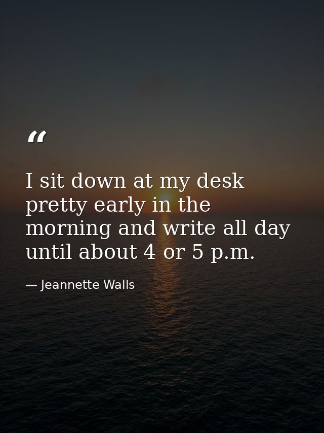I sit down at my desk pretty early in the morning and write all day until about 4 or 5 p.m. — Jeannette Walls